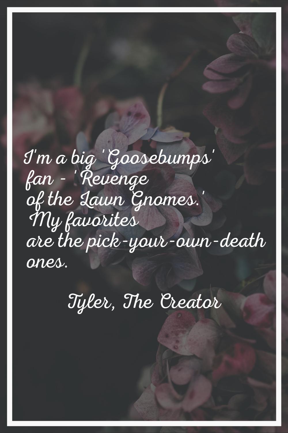 I'm a big 'Goosebumps' fan - 'Revenge of the Lawn Gnomes.' My favorites are the pick-your-own-death