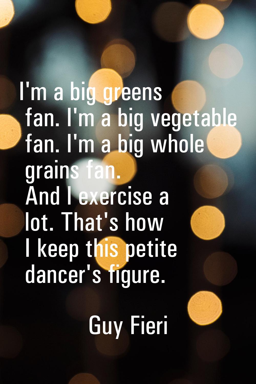 I'm a big greens fan. I'm a big vegetable fan. I'm a big whole grains fan. And I exercise a lot. Th
