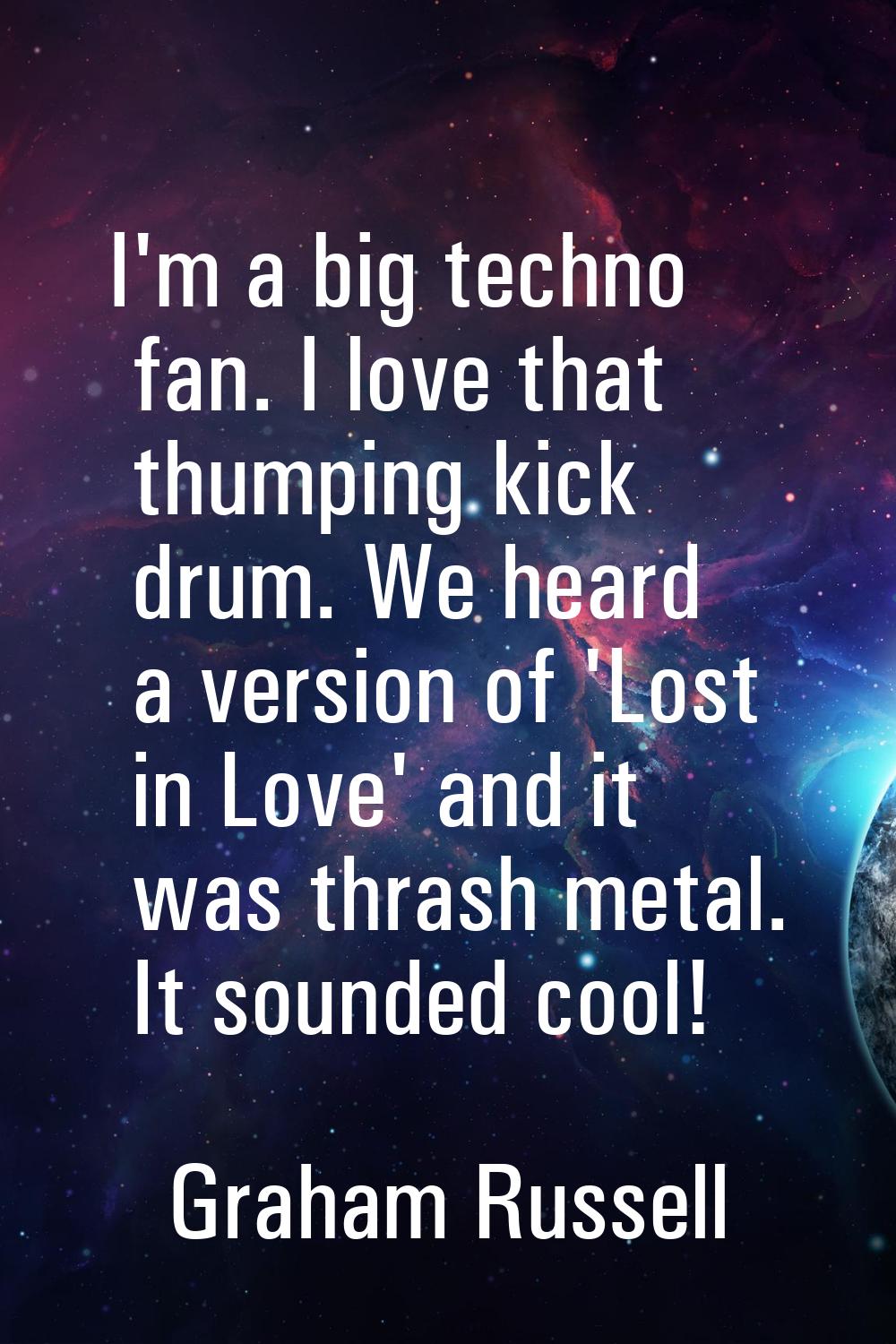 I'm a big techno fan. I love that thumping kick drum. We heard a version of 'Lost in Love' and it w