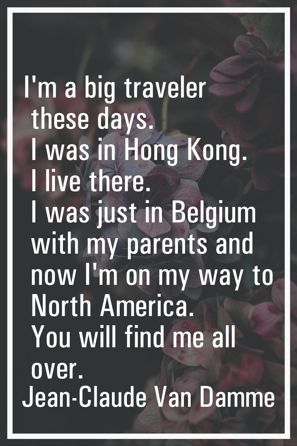 I'm a big traveler these days. I was in Hong Kong. I live there. I was just in Belgium with my pare