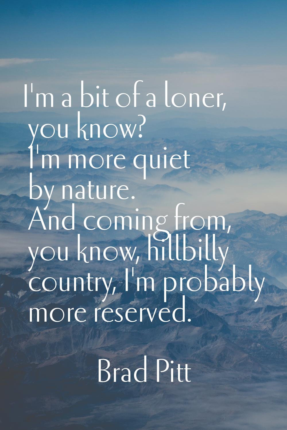 I'm a bit of a loner, you know? I'm more quiet by nature. And coming from, you know, hillbilly coun