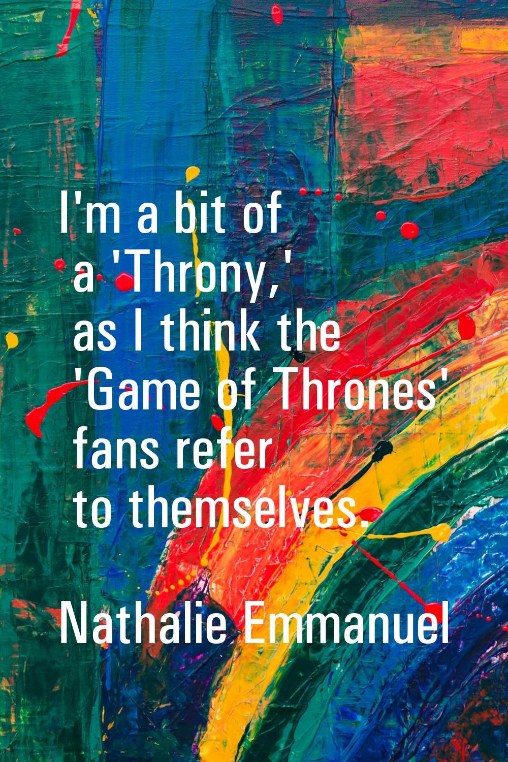 I'm a bit of a 'Throny,' as I think the 'Game of Thrones' fans refer to themselves.