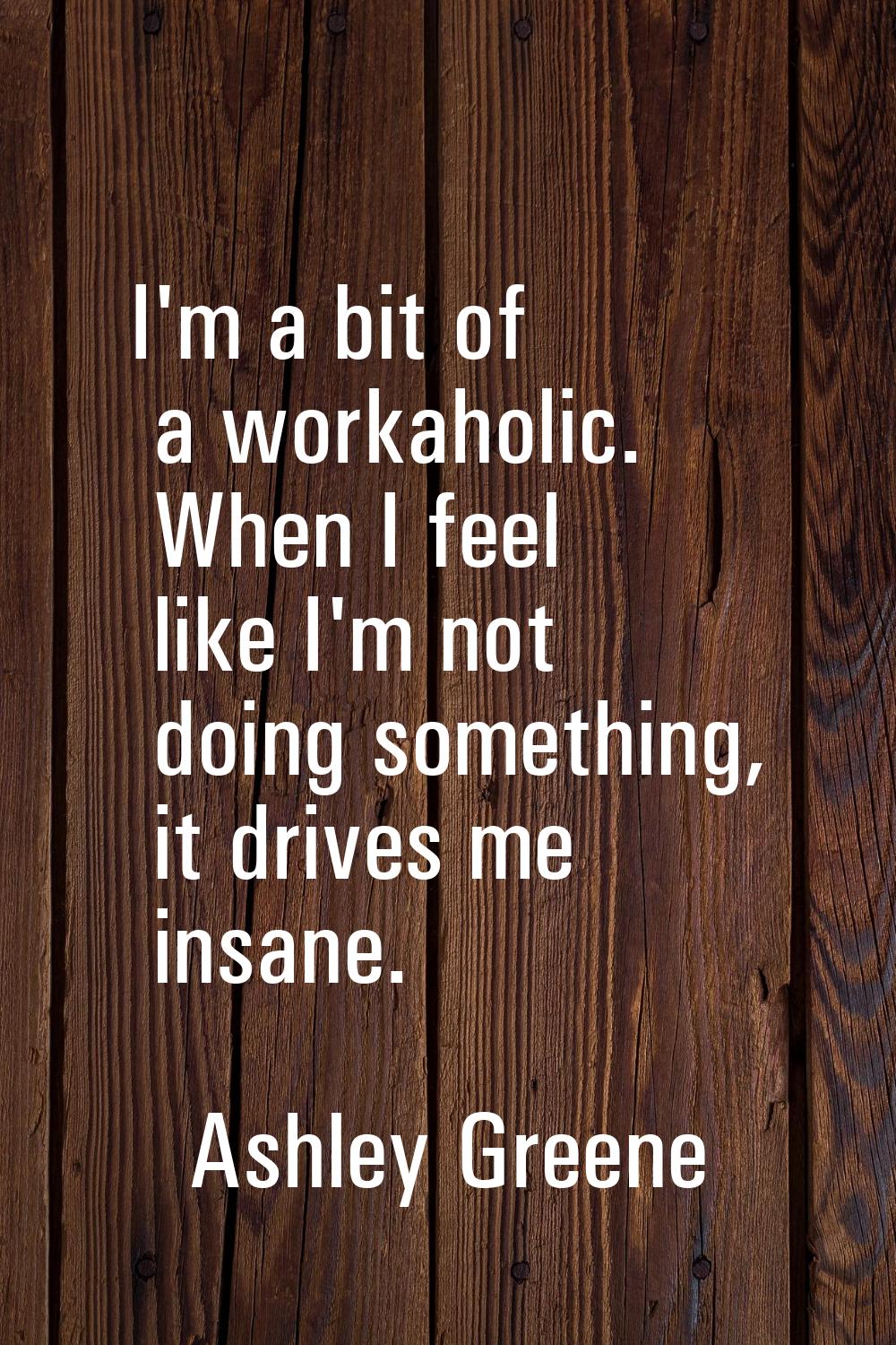 I'm a bit of a workaholic. When I feel like I'm not doing something, it drives me insane.
