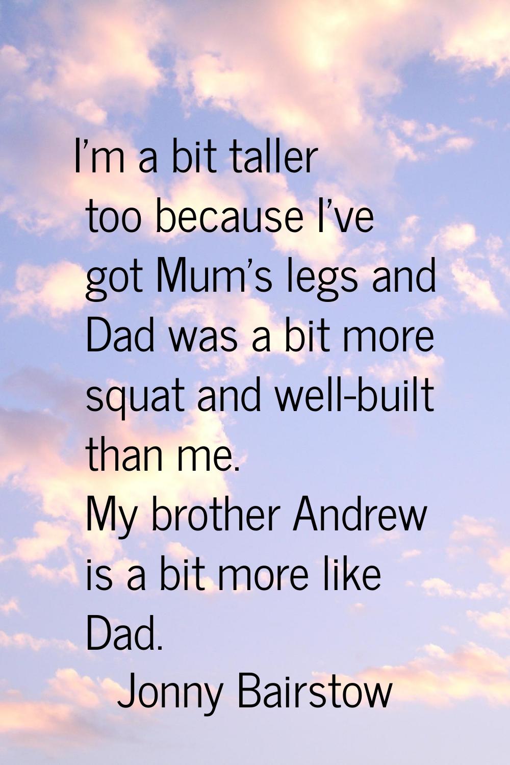 I'm a bit taller too because I've got Mum's legs and Dad was a bit more squat and well-built than m