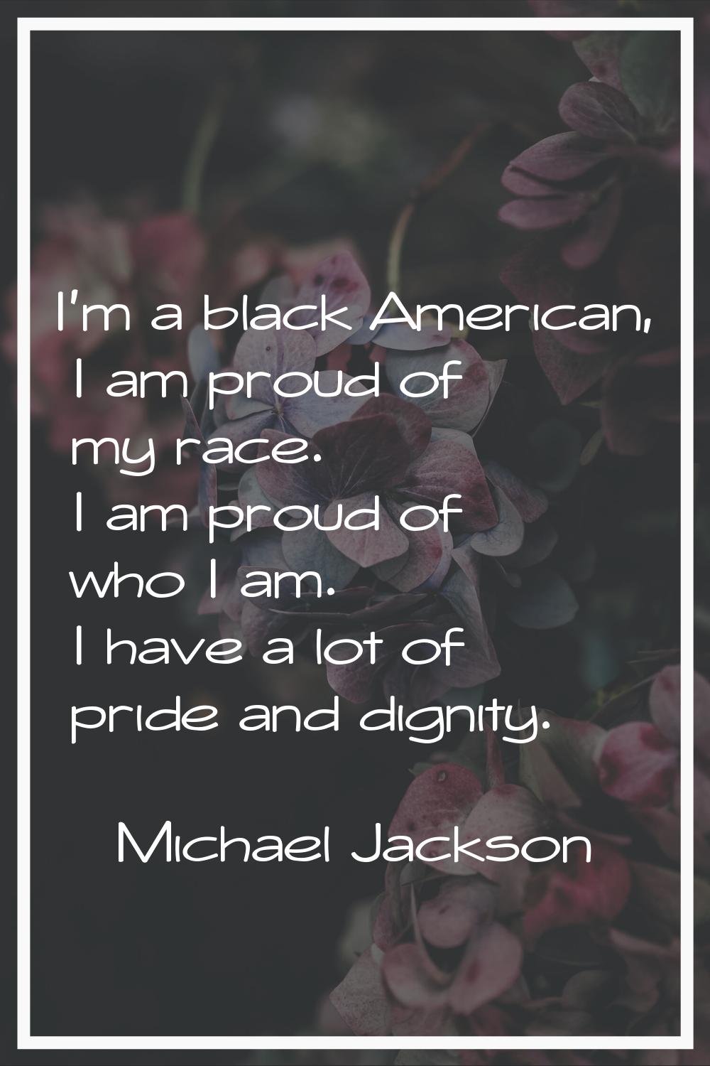 I'm a black American, I am proud of my race. I am proud of who I am. I have a lot of pride and dign