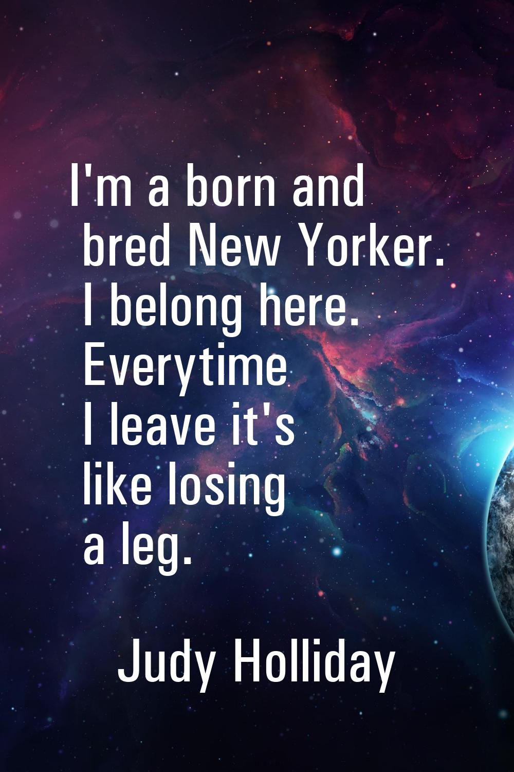 I'm a born and bred New Yorker. I belong here. Everytime I leave it's like losing a leg.