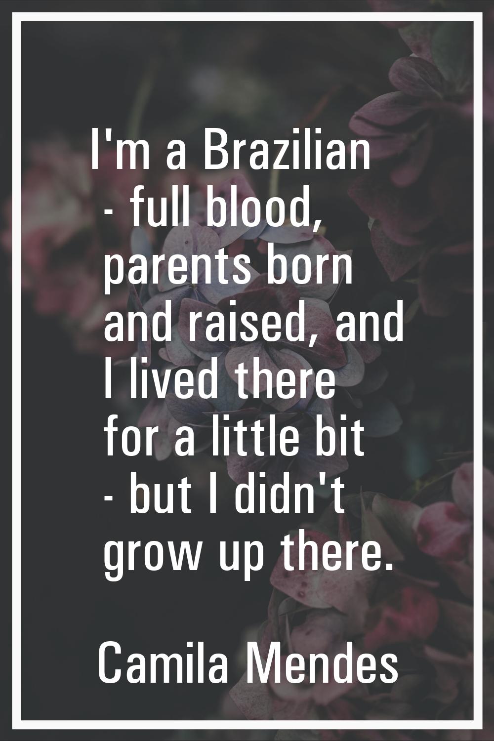 I'm a Brazilian - full blood, parents born and raised, and I lived there for a little bit - but I d