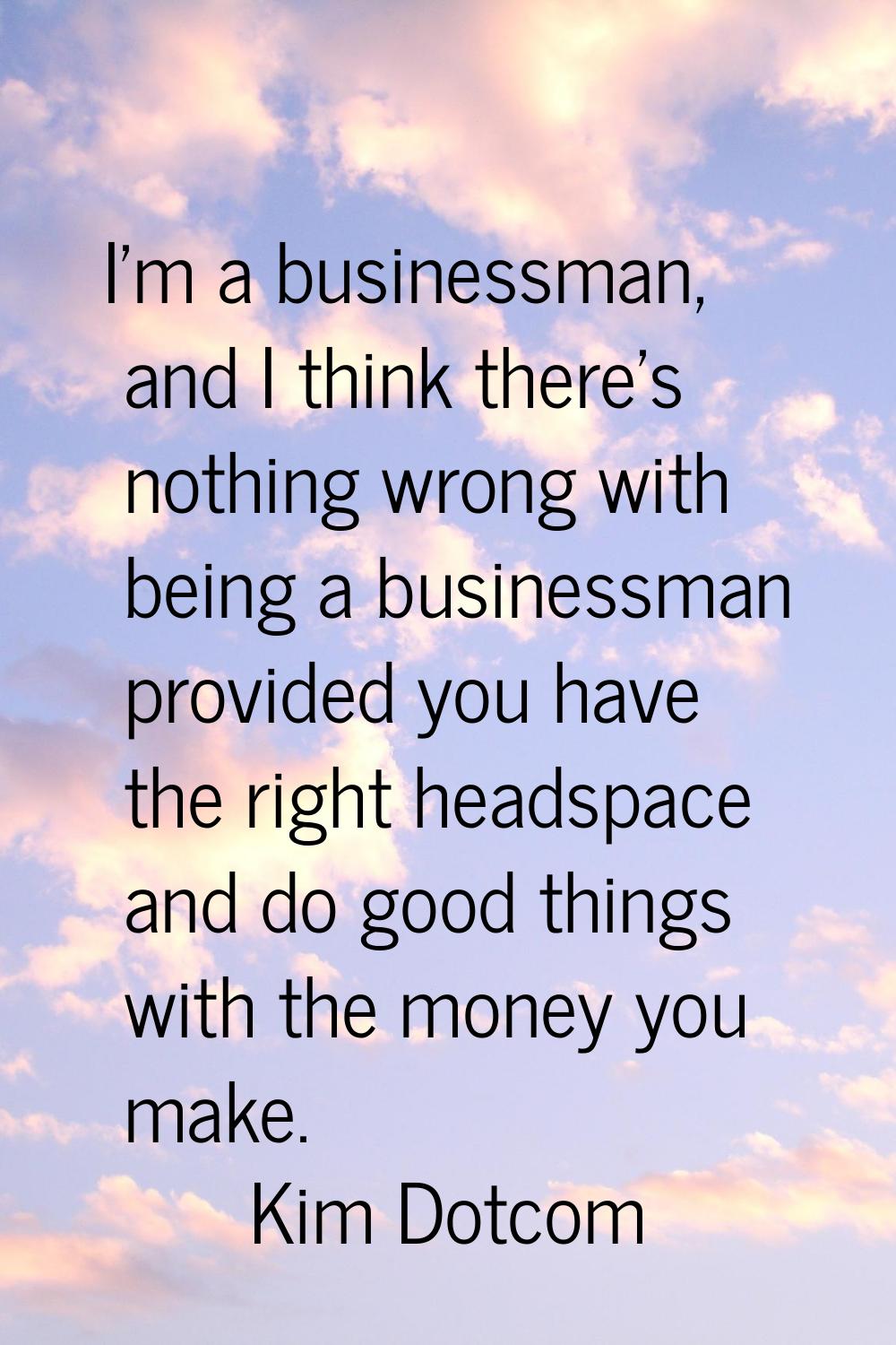 I'm a businessman, and I think there's nothing wrong with being a businessman provided you have the