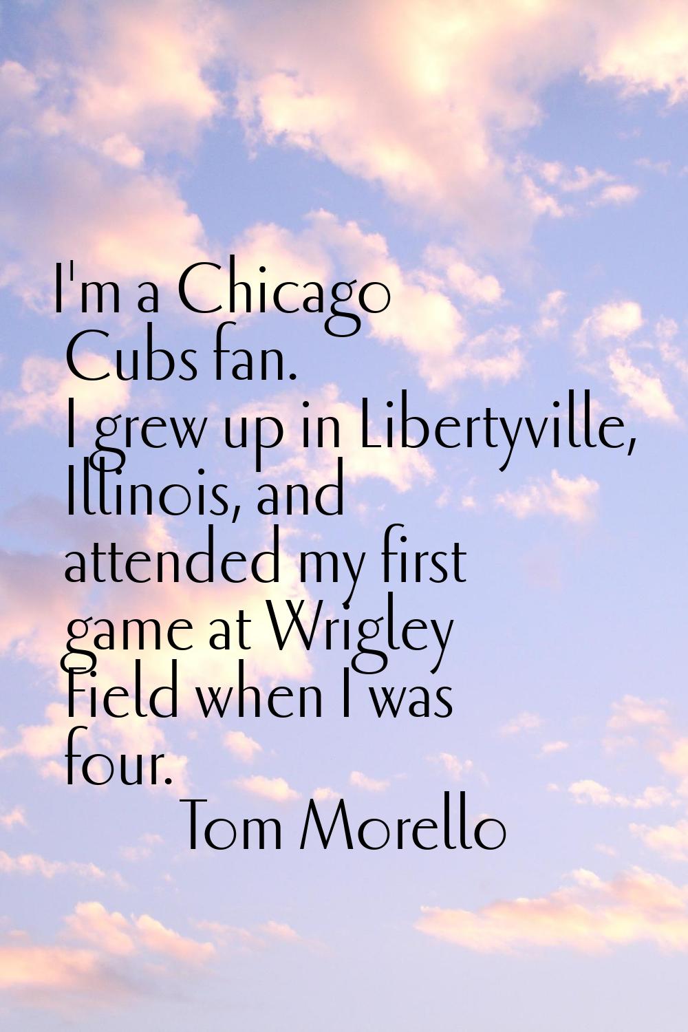 I'm a Chicago Cubs fan. I grew up in Libertyville, Illinois, and attended my first game at Wrigley 