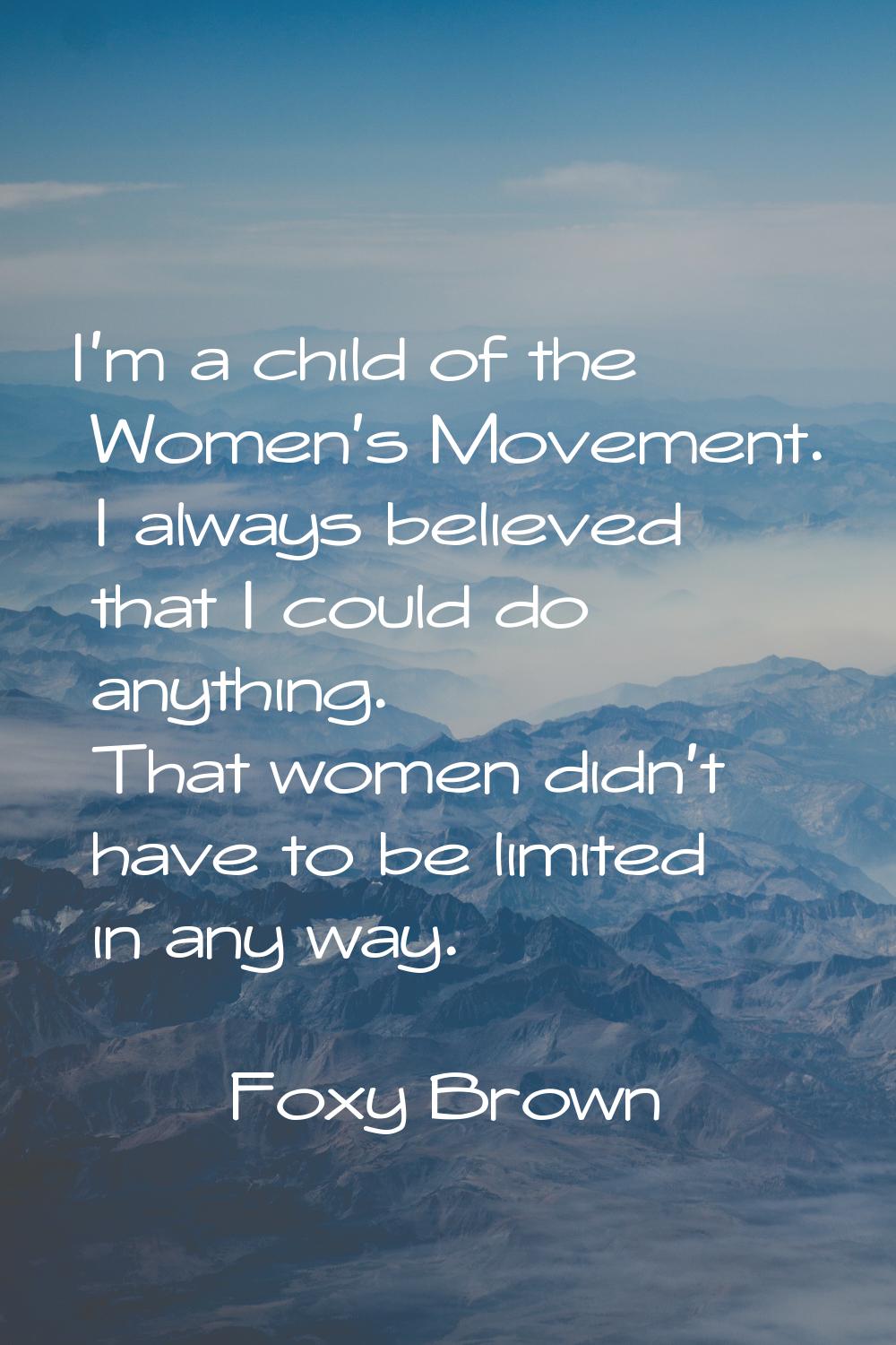 I'm a child of the Women's Movement. I always believed that I could do anything. That women didn't 