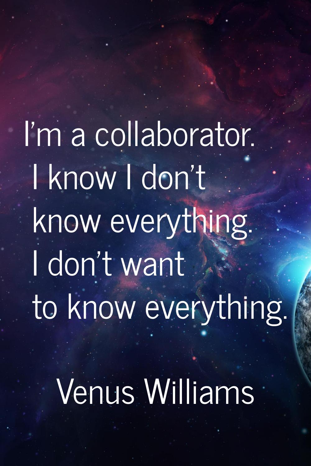 I'm a collaborator. I know I don't know everything. I don't want to know everything.