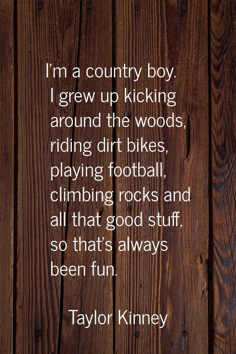 I'm a country boy. I grew up kicking around the woods, riding dirt bikes, playing football, climbin