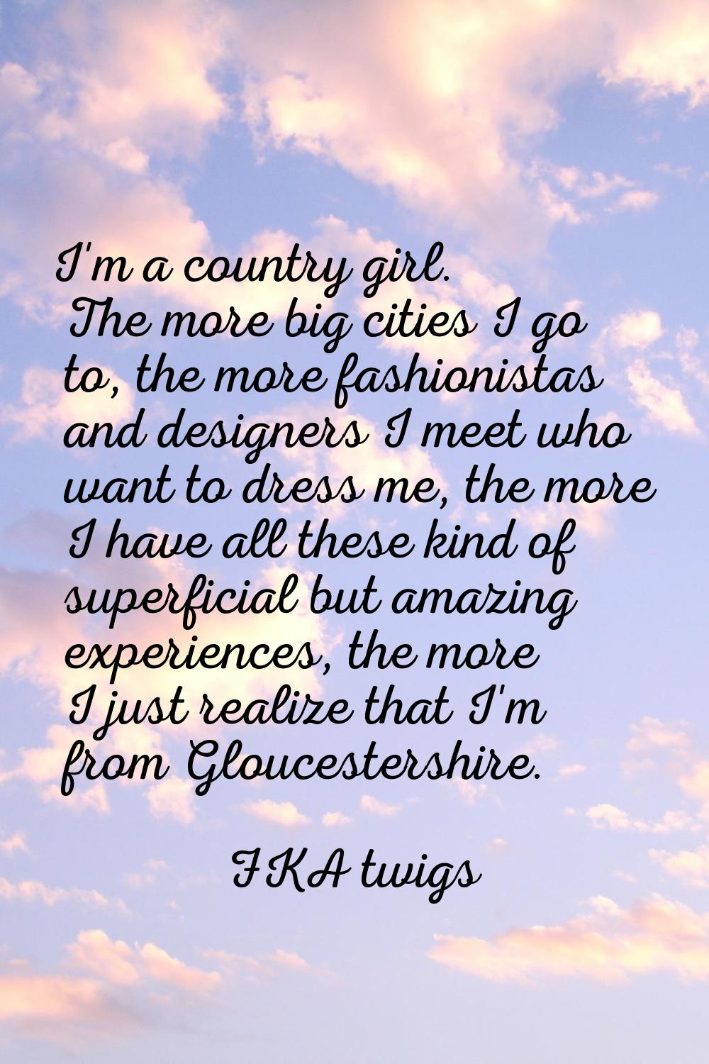 I'm a country girl. The more big cities I go to, the more fashionistas and designers I meet who wan