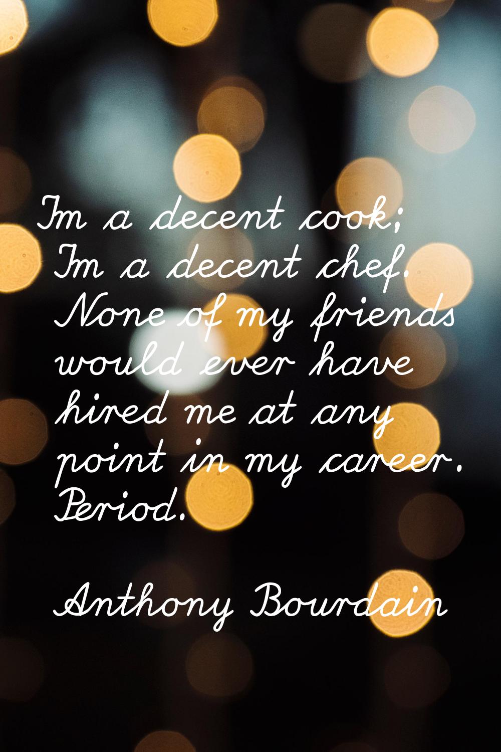 I'm a decent cook; I'm a decent chef. None of my friends would ever have hired me at any point in m