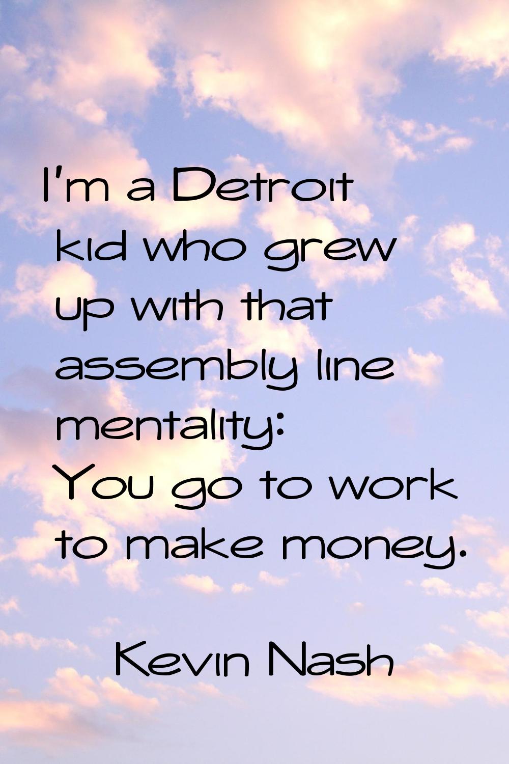 I'm a Detroit kid who grew up with that assembly line mentality: You go to work to make money.