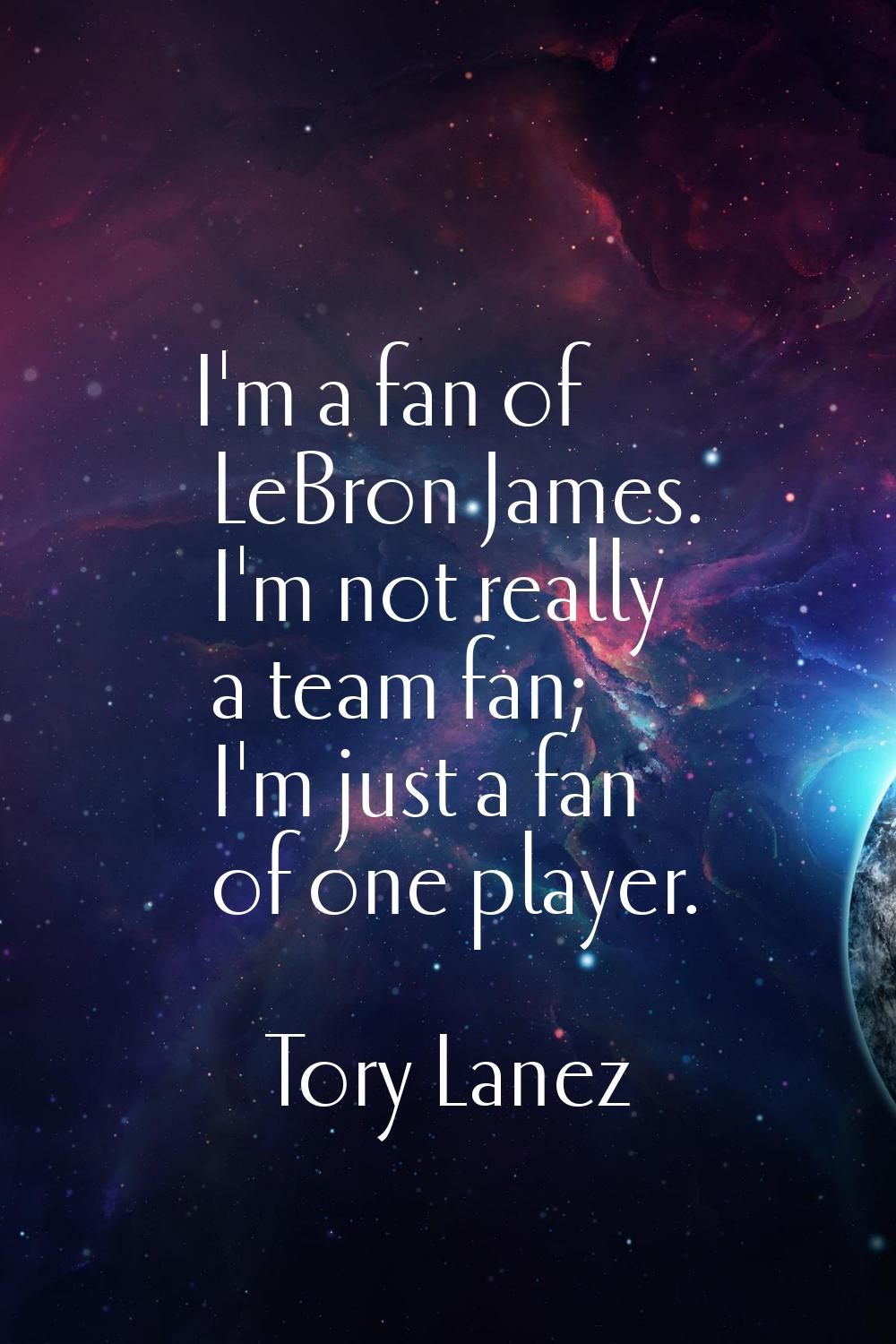 I'm a fan of LeBron James. I'm not really a team fan; I'm just a fan of one player.