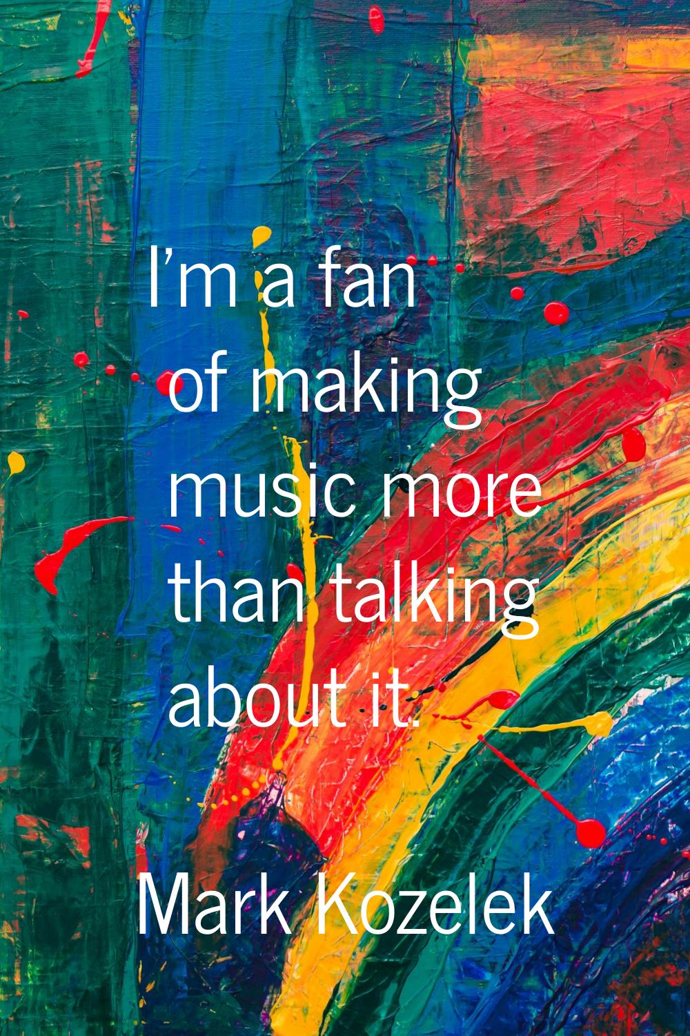 I'm a fan of making music more than talking about it.