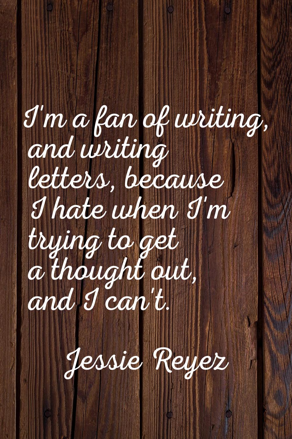 I'm a fan of writing, and writing letters, because I hate when I'm trying to get a thought out, and