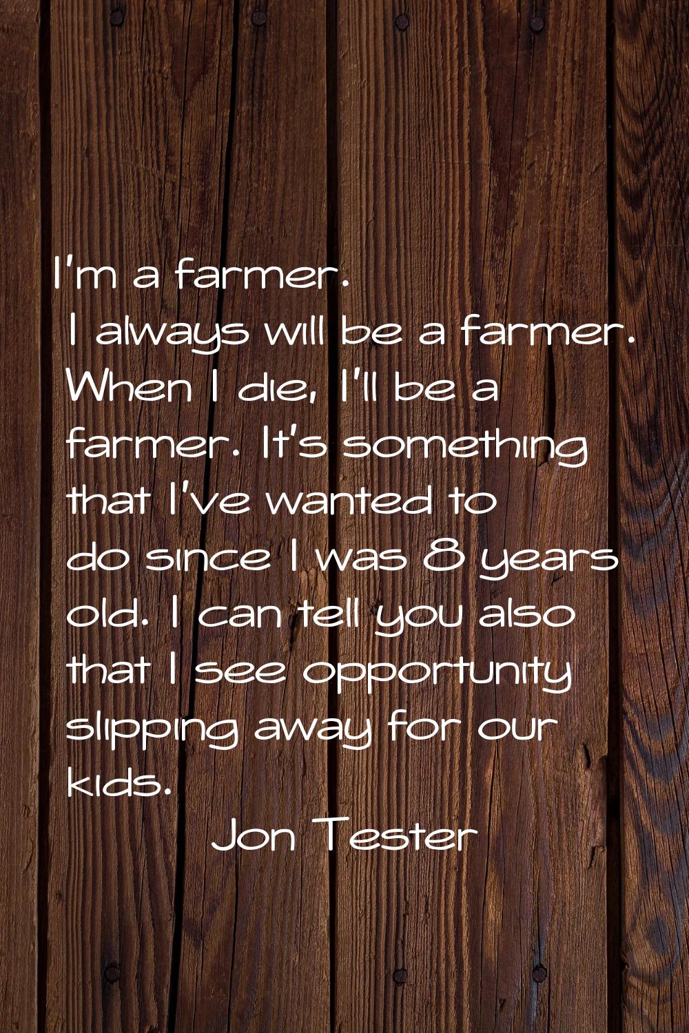 I'm a farmer. I always will be a farmer. When I die, I'll be a farmer. It's something that I've wan