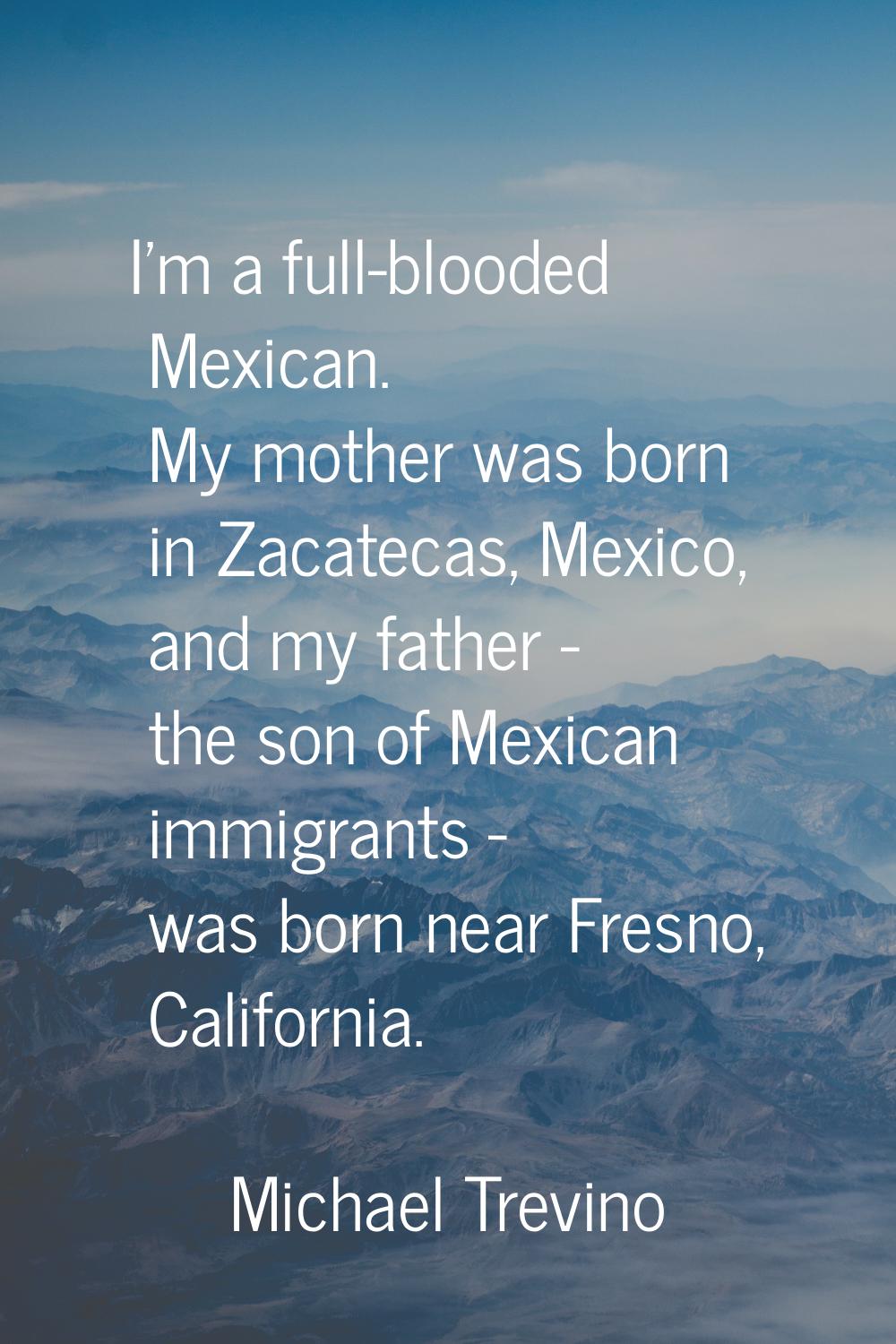 I'm a full-blooded Mexican. My mother was born in Zacatecas, Mexico, and my father - the son of Mex