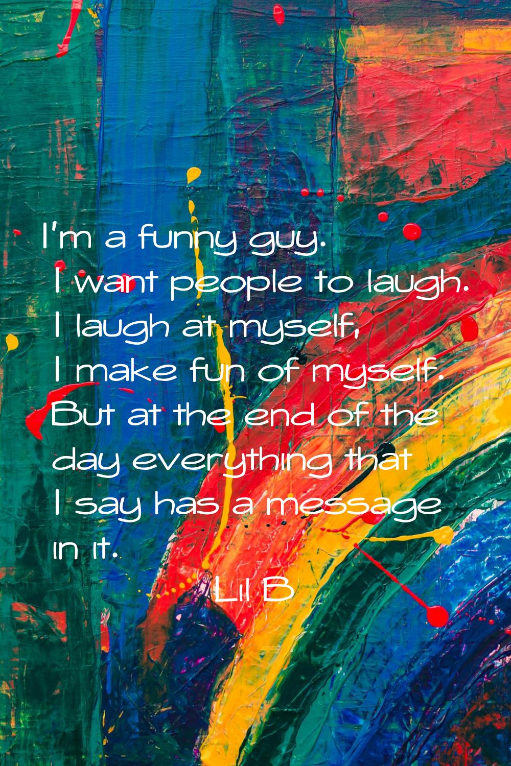 I'm a funny guy. I want people to laugh. I laugh at myself, I make fun of myself. But at the end of