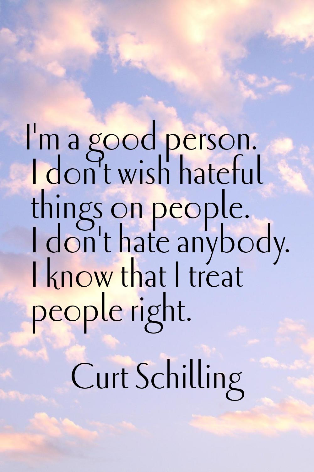 I'm a good person. I don't wish hateful things on people. I don't hate anybody. I know that I treat