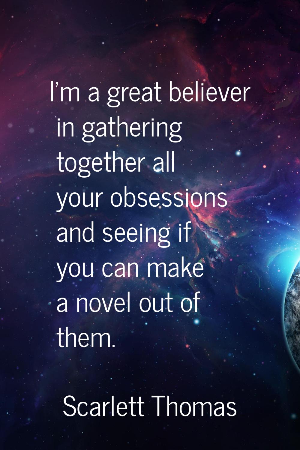 I'm a great believer in gathering together all your obsessions and seeing if you can make a novel o