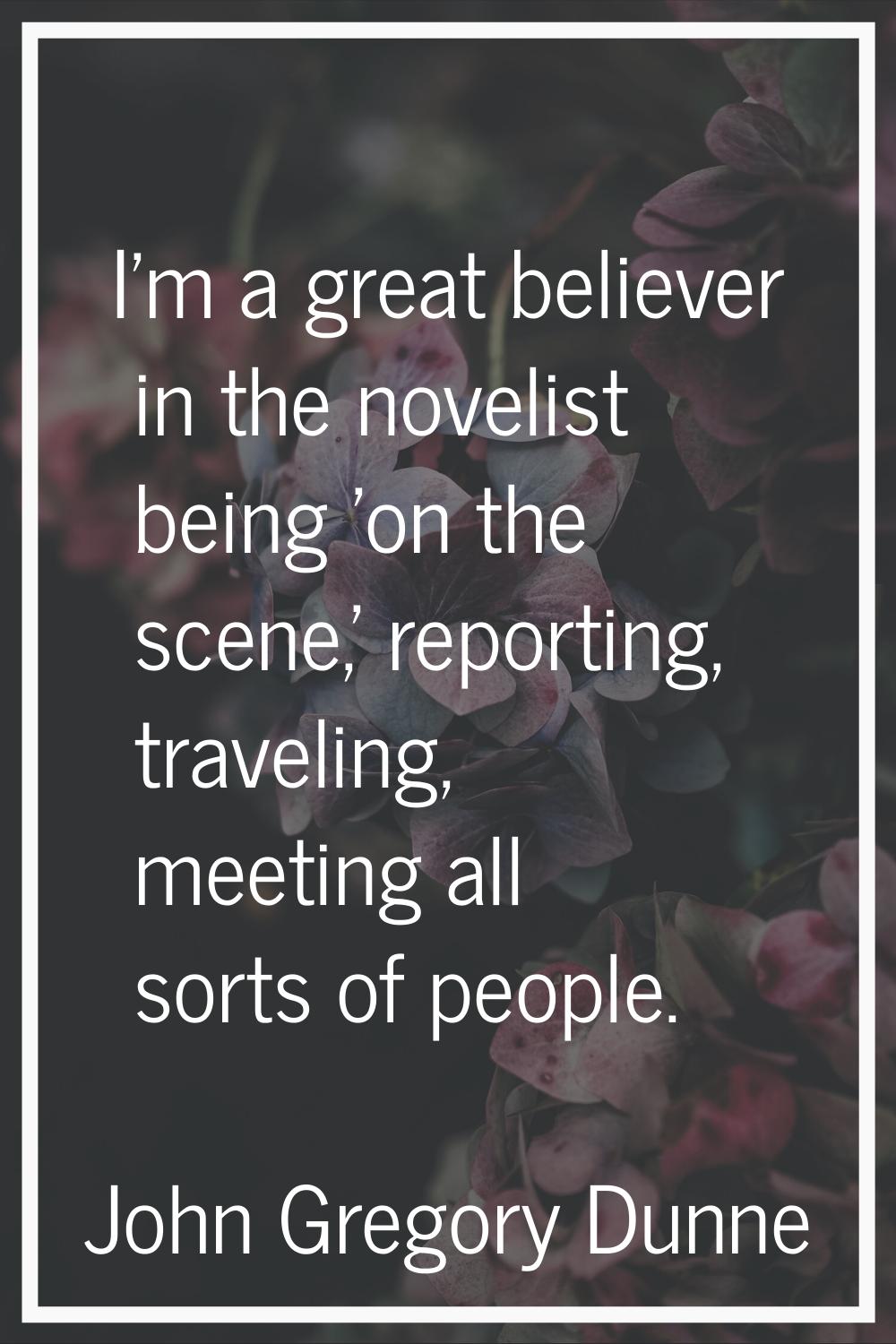 I'm a great believer in the novelist being 'on the scene,' reporting, traveling, meeting all sorts 