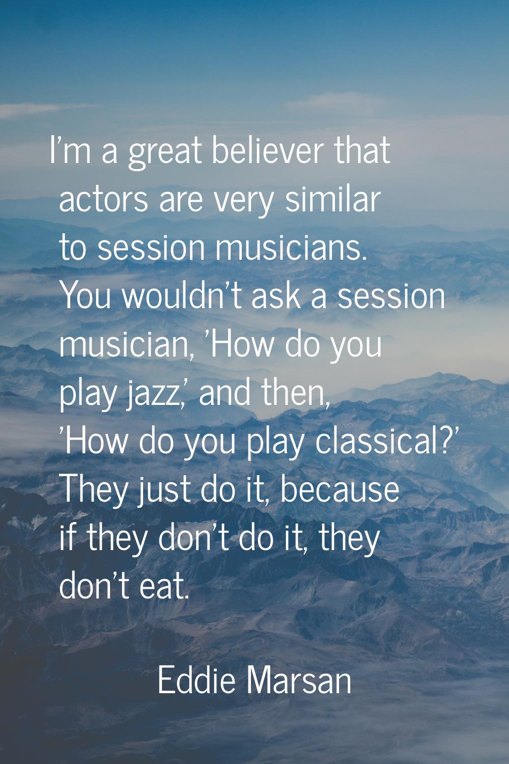 I'm a great believer that actors are very similar to session musicians. You wouldn't ask a session 