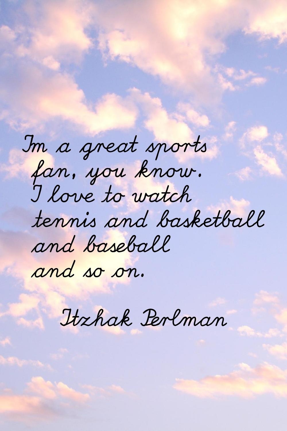 I'm a great sports fan, you know. I love to watch tennis and basketball and baseball and so on.