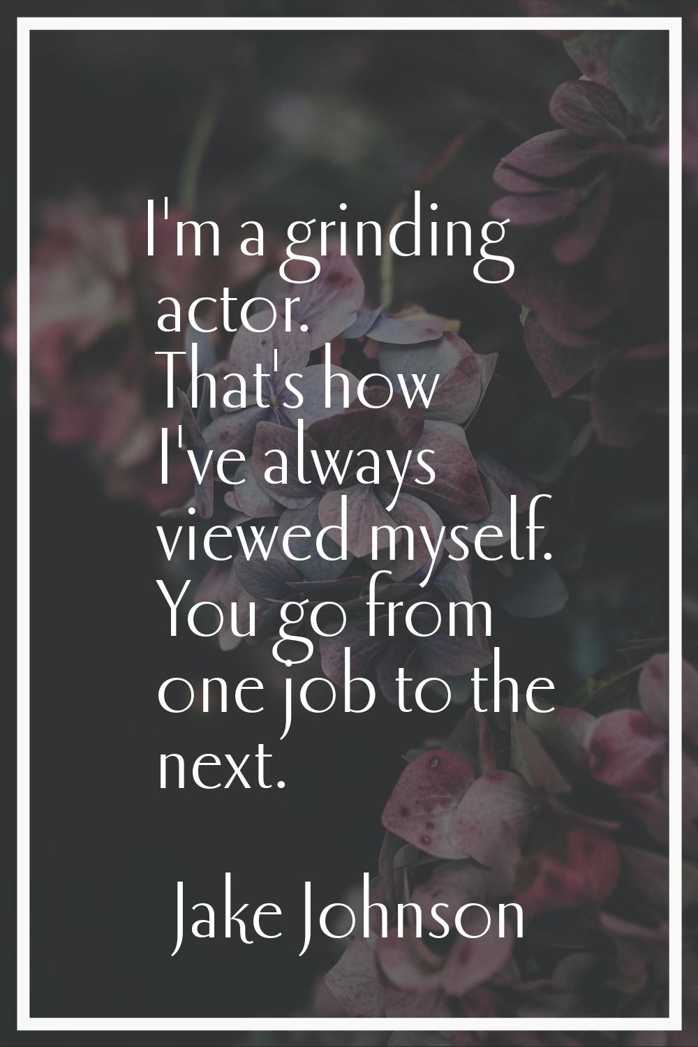 I'm a grinding actor. That's how I've always viewed myself. You go from one job to the next.