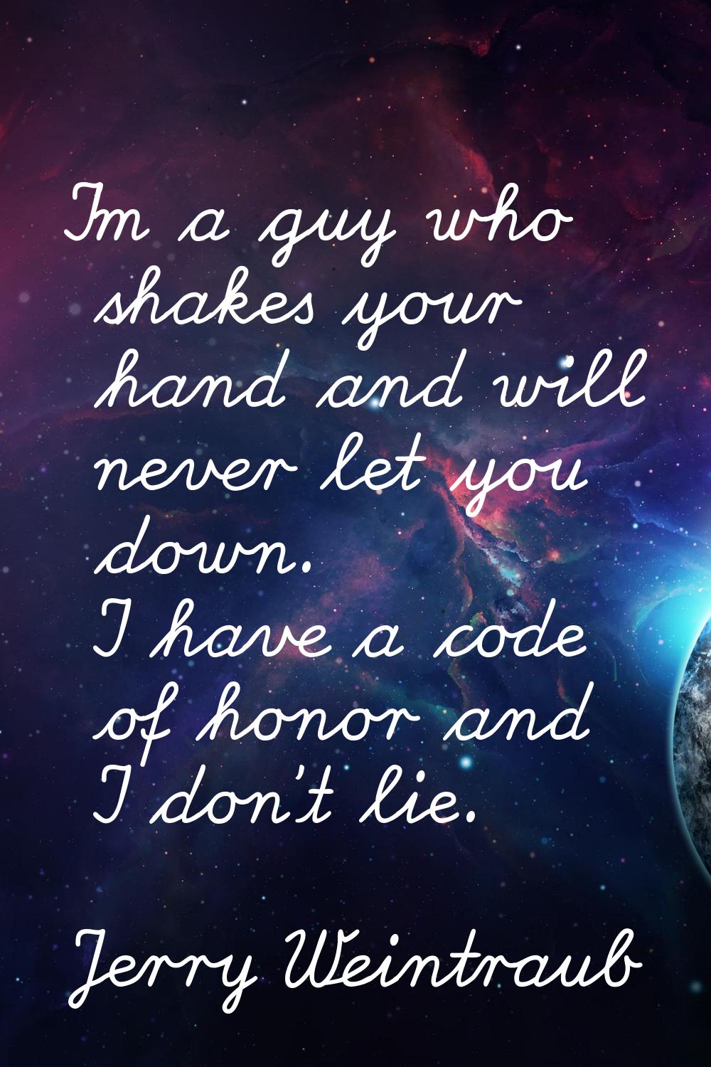 I'm a guy who shakes your hand and will never let you down. I have a code of honor and I don't lie.