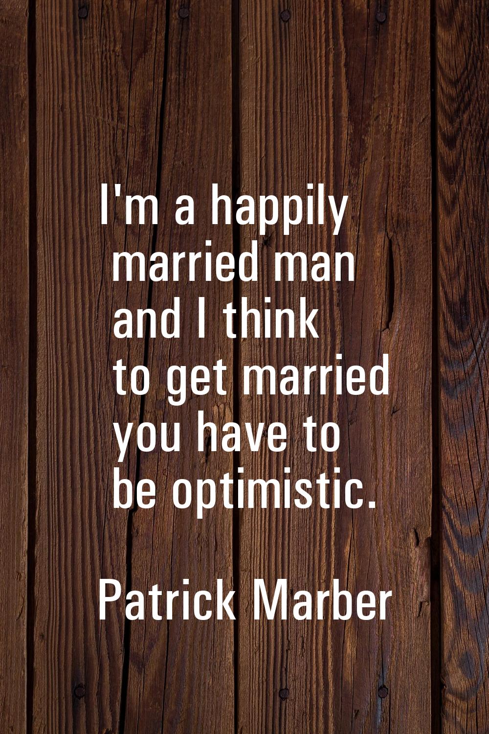 I'm a happily married man and I think to get married you have to be optimistic.