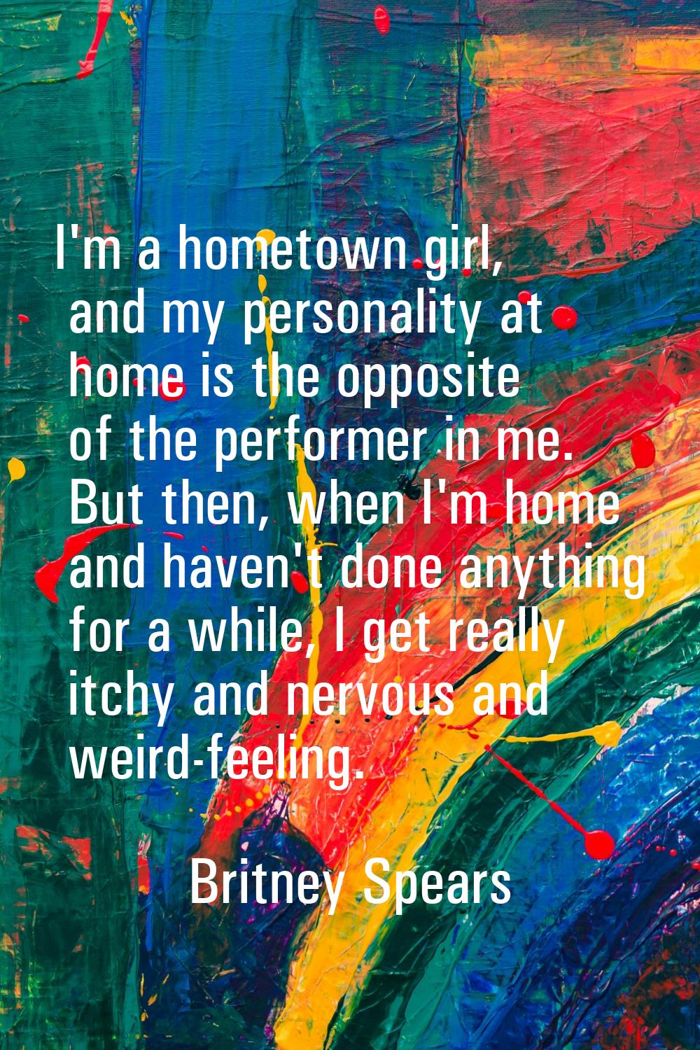 I'm a hometown girl, and my personality at home is the opposite of the performer in me. But then, w
