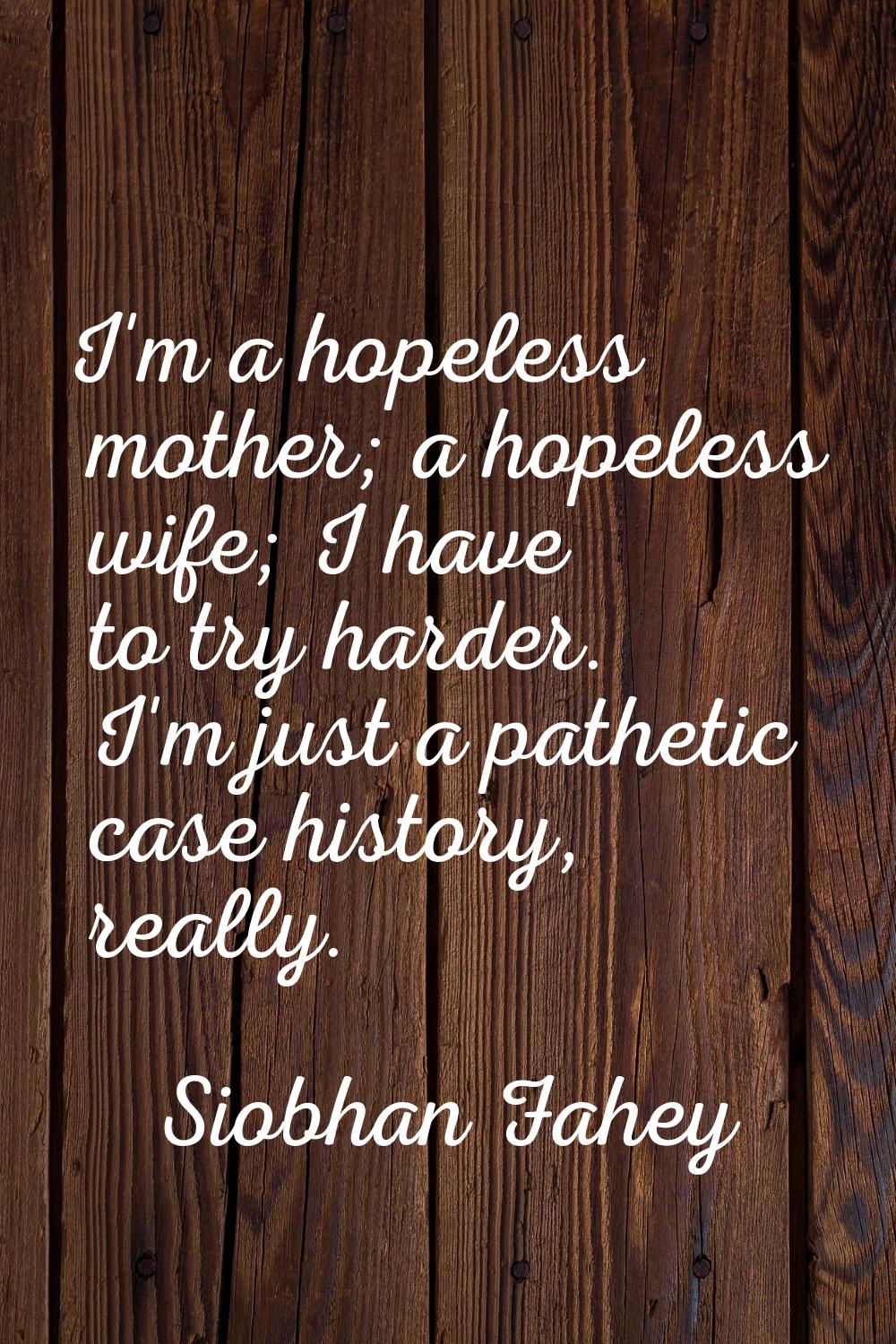 I'm a hopeless mother; a hopeless wife; I have to try harder. I'm just a pathetic case history, rea
