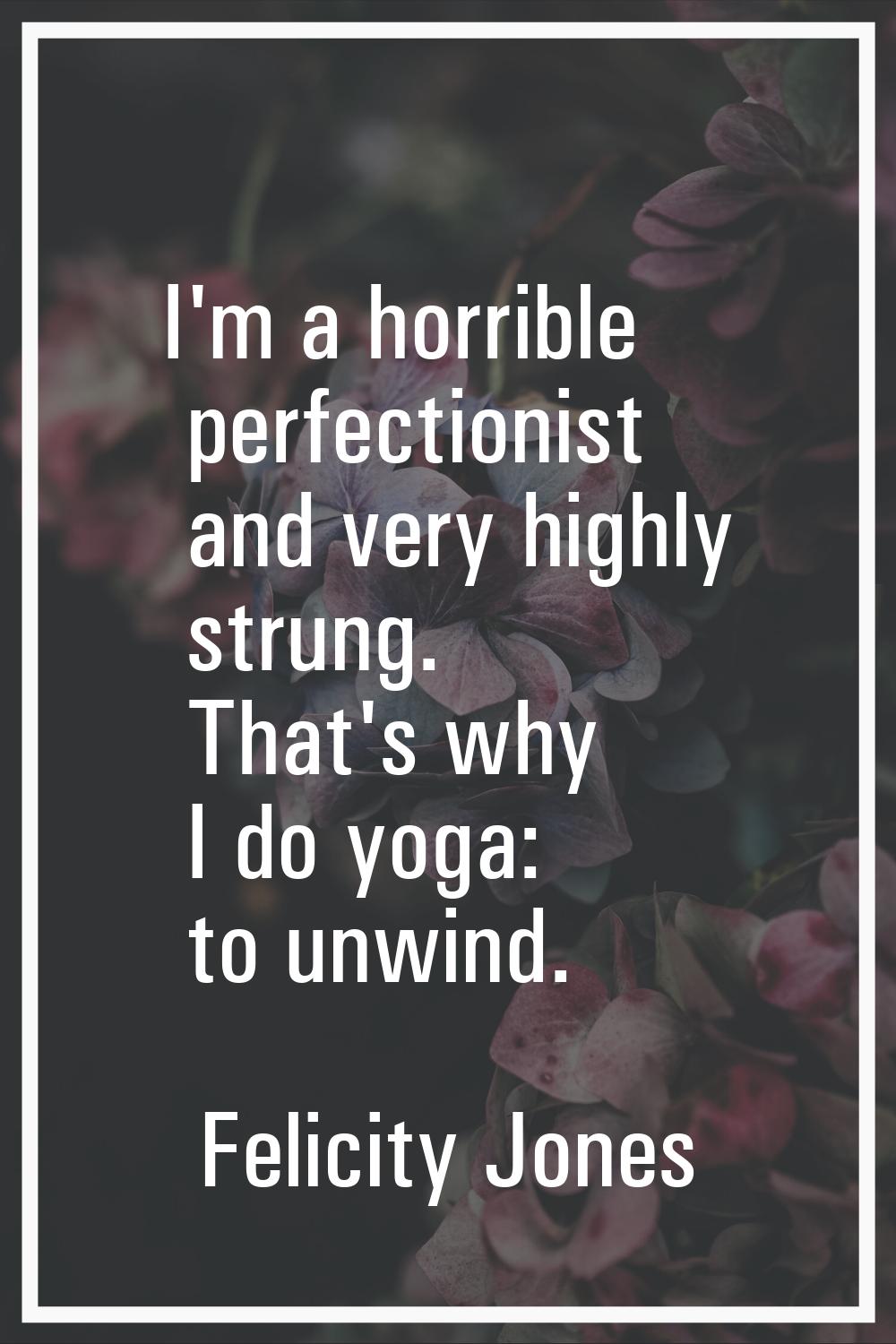 I'm a horrible perfectionist and very highly strung. That's why I do yoga: to unwind.