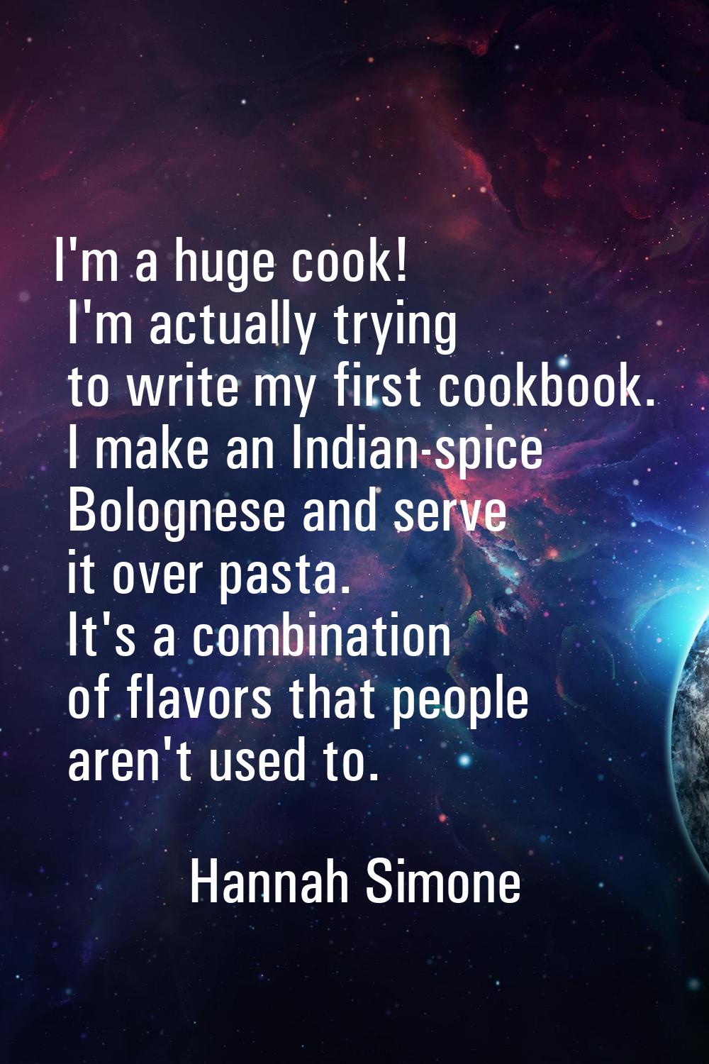 I'm a huge cook! I'm actually trying to write my first cookbook. I make an Indian-spice Bolognese a