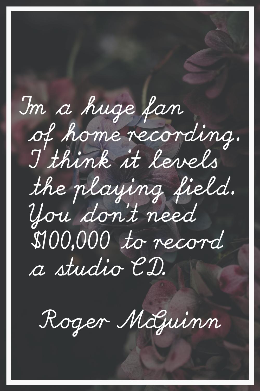 I'm a huge fan of home recording. I think it levels the playing field. You don't need $100,000 to r