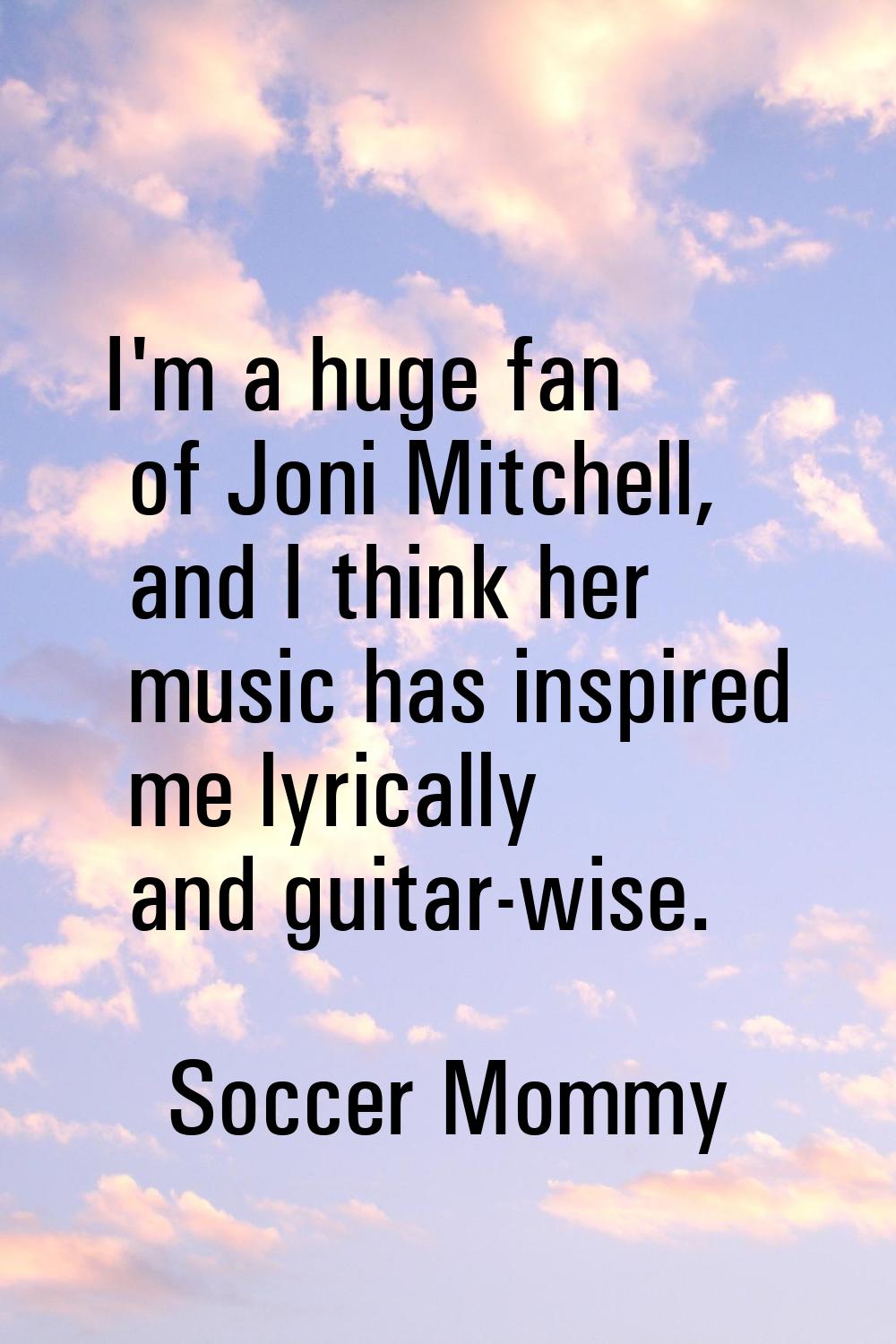 I'm a huge fan of Joni Mitchell, and I think her music has inspired me lyrically and guitar-wise.