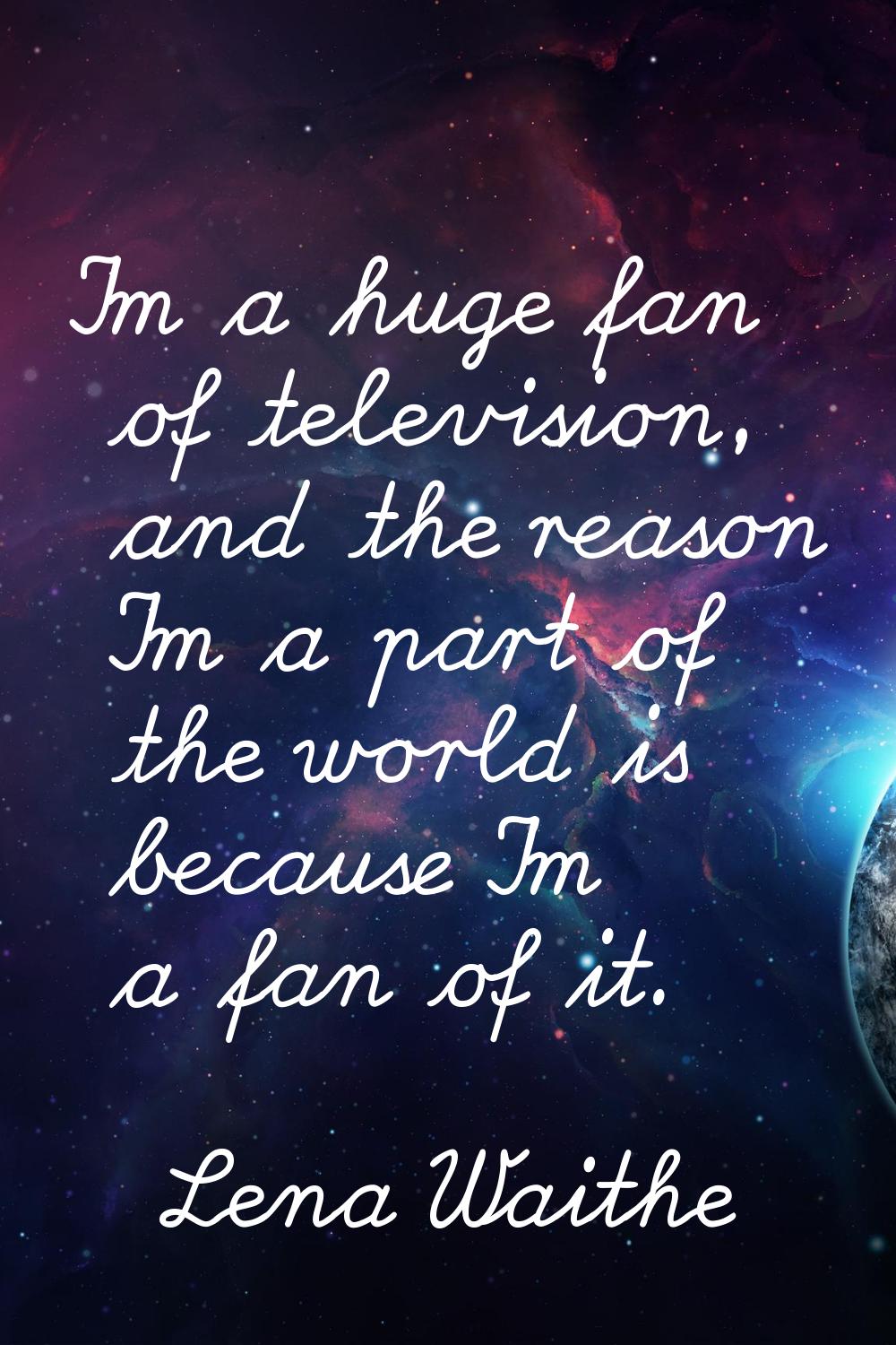 I'm a huge fan of television, and the reason I'm a part of the world is because I'm a fan of it.