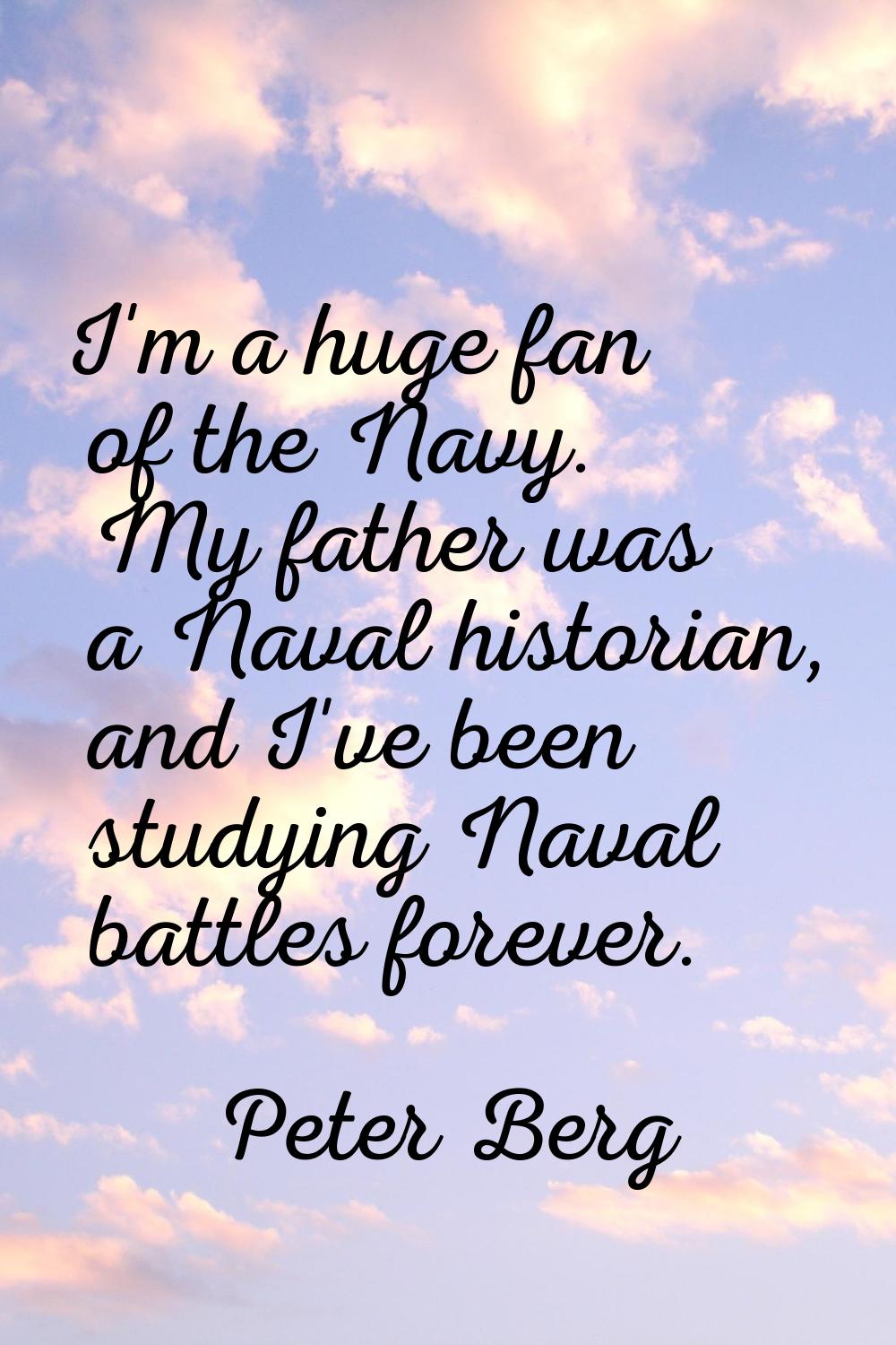 I'm a huge fan of the Navy. My father was a Naval historian, and I've been studying Naval battles f