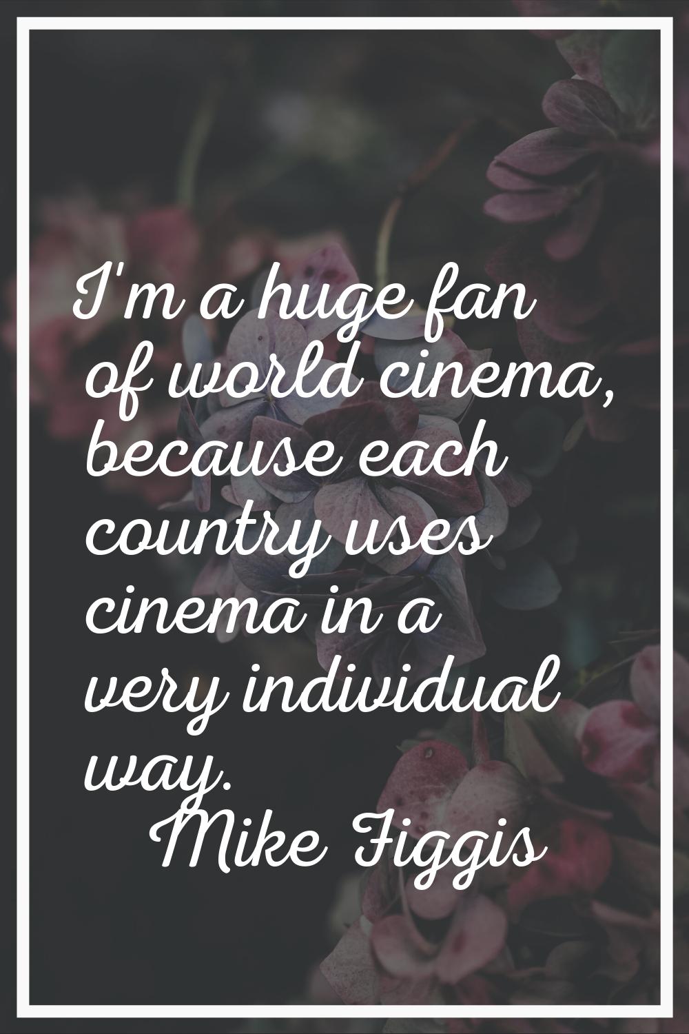 I'm a huge fan of world cinema, because each country uses cinema in a very individual way.
