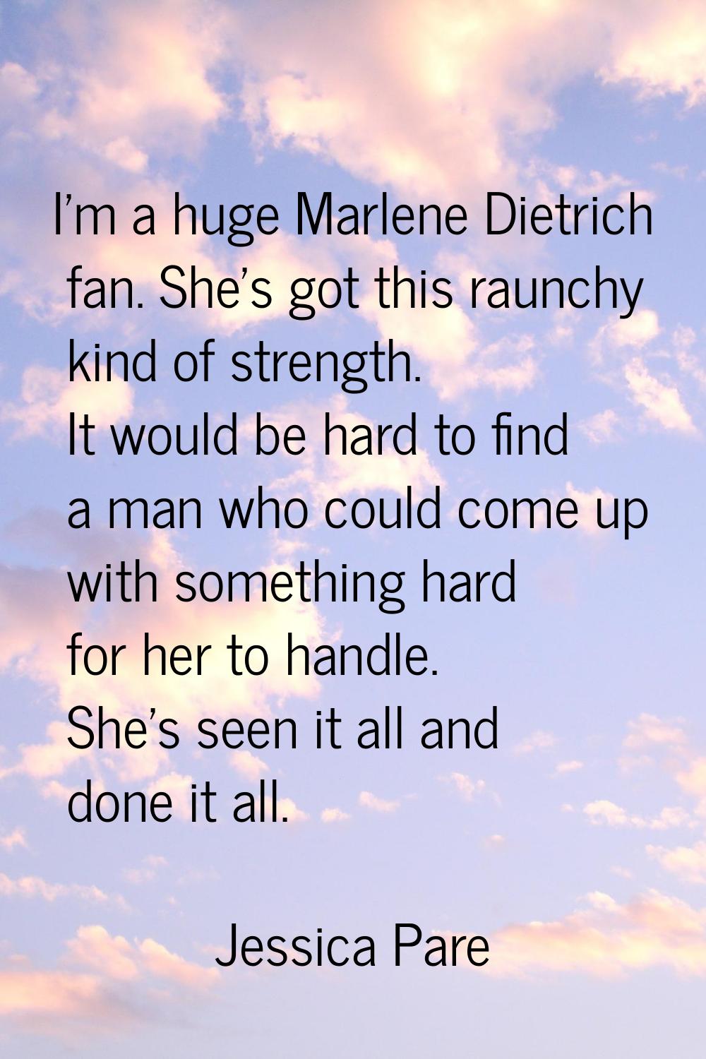 I'm a huge Marlene Dietrich fan. She's got this raunchy kind of strength. It would be hard to find 