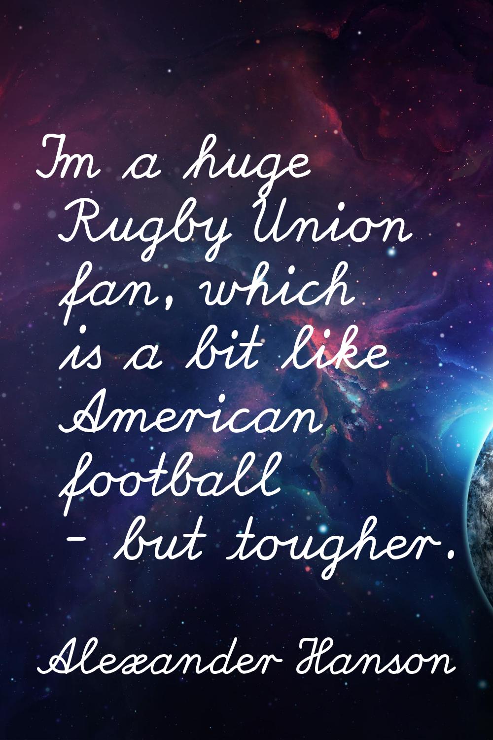I'm a huge Rugby Union fan, which is a bit like American football - but tougher.