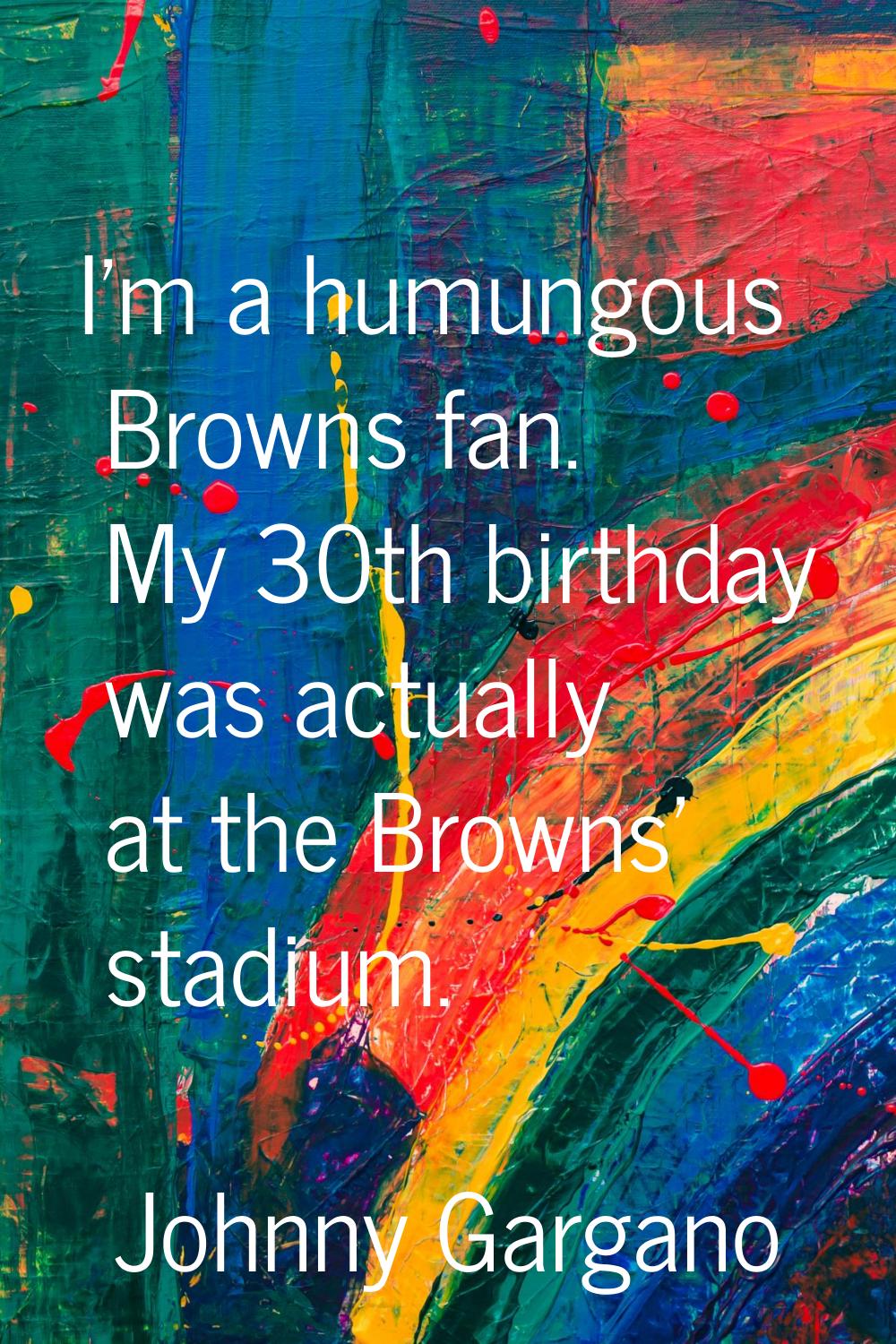 I'm a humungous Browns fan. My 30th birthday was actually at the Browns' stadium.