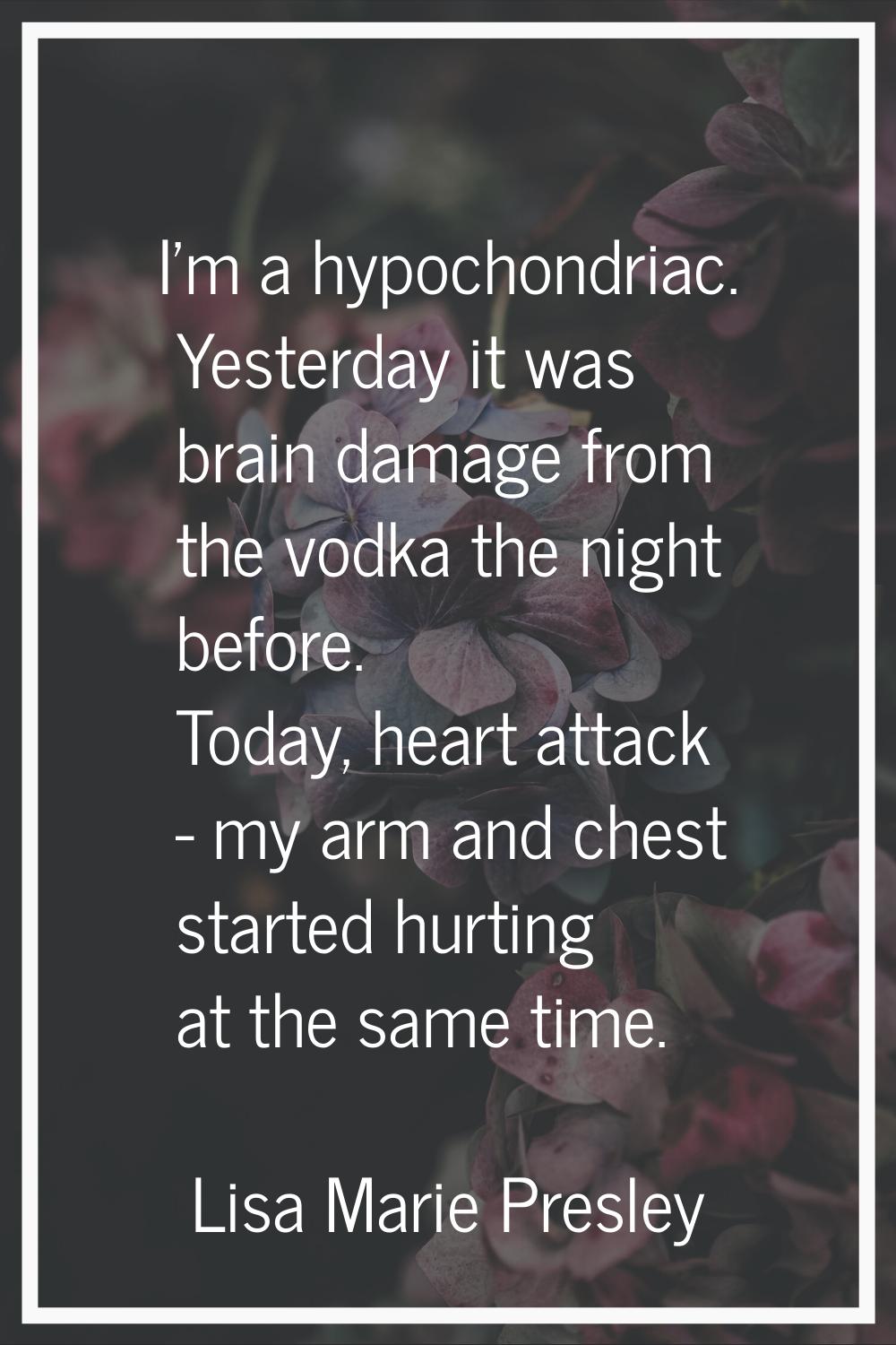 I'm a hypochondriac. Yesterday it was brain damage from the vodka the night before. Today, heart at