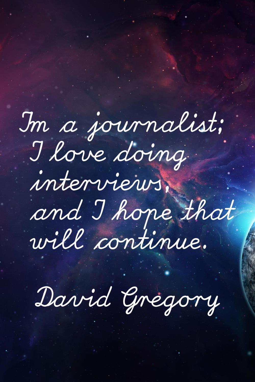 I'm a journalist; I love doing interviews, and I hope that will continue.