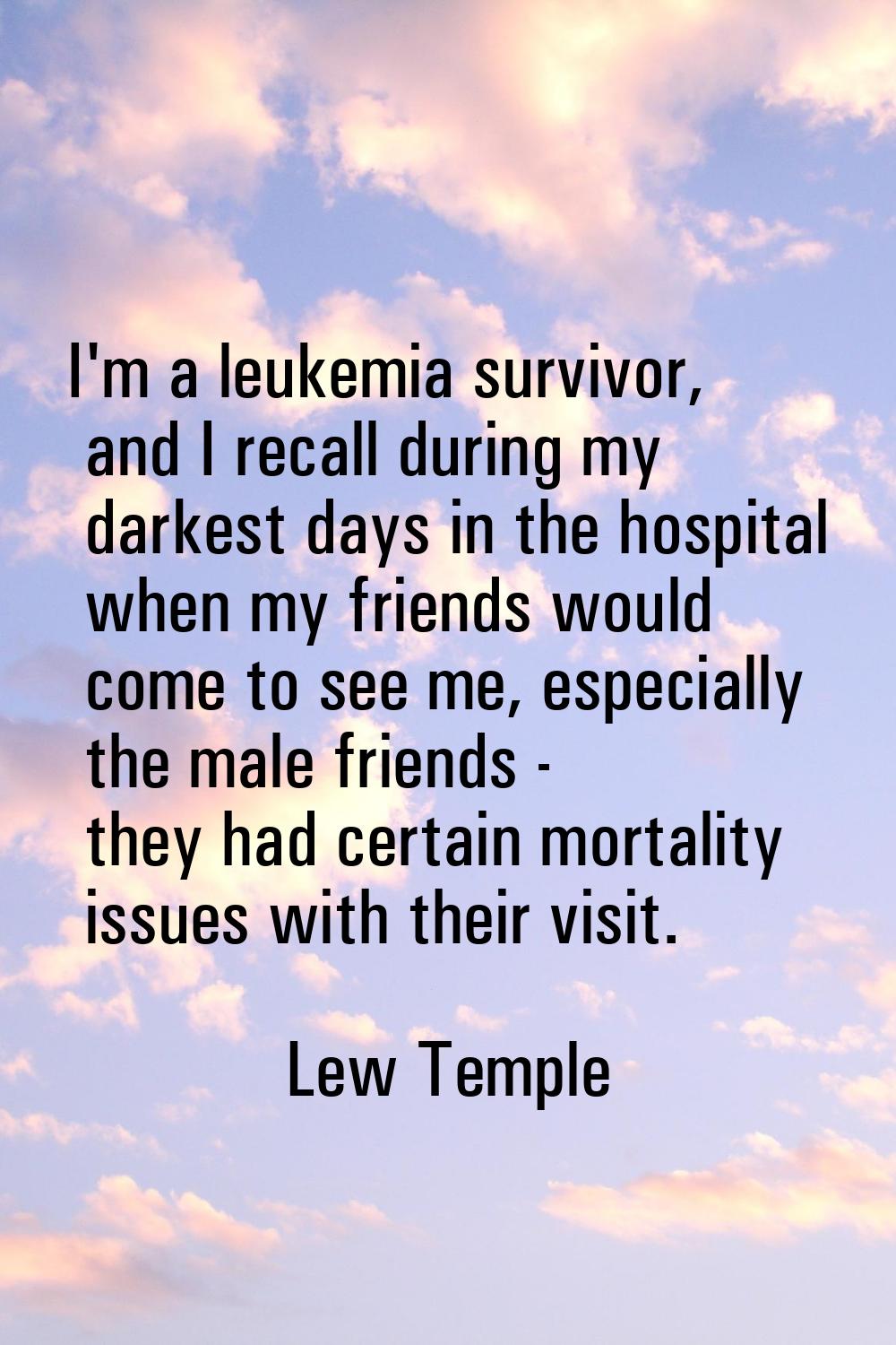 I'm a leukemia survivor, and I recall during my darkest days in the hospital when my friends would 
