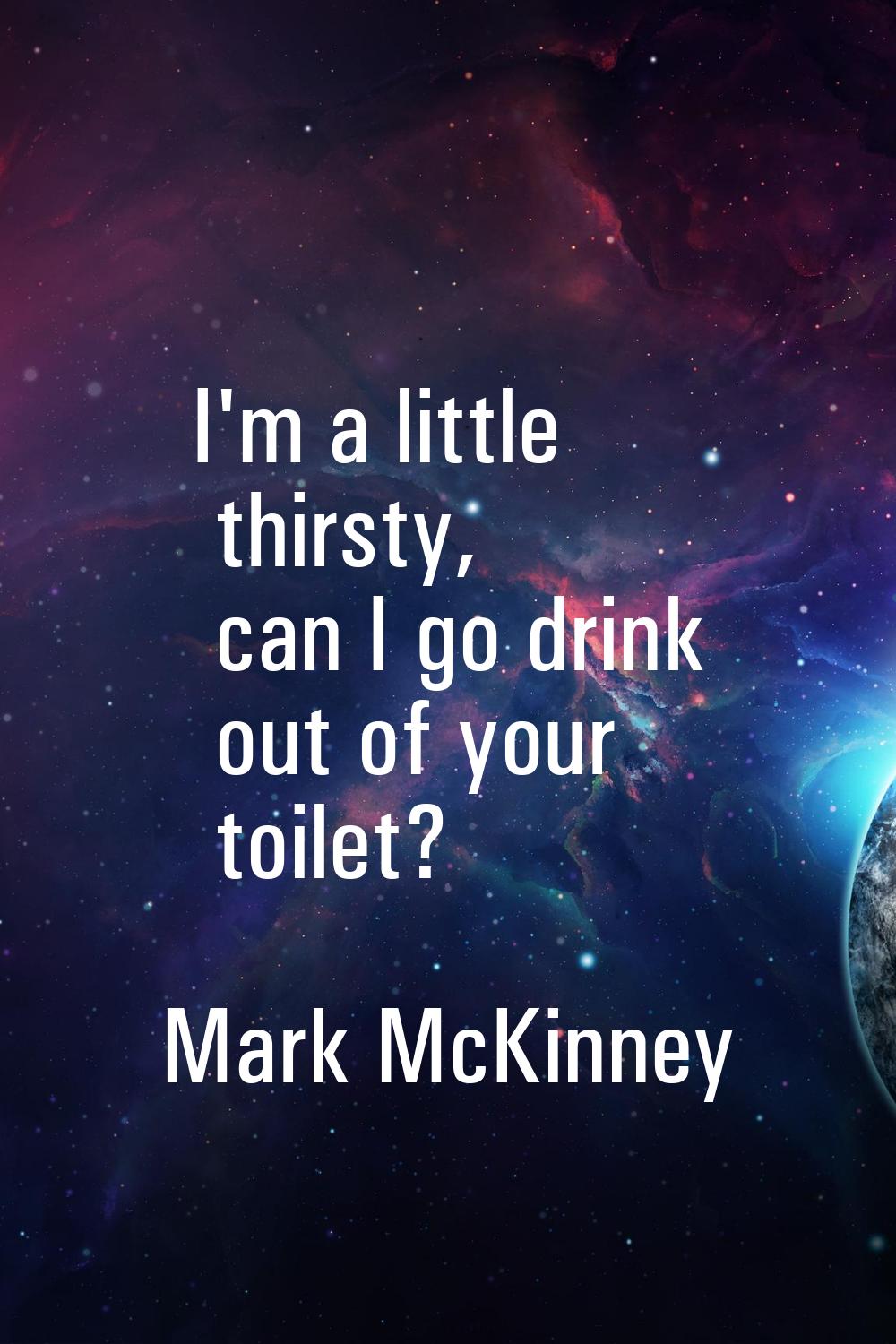 I'm a little thirsty, can I go drink out of your toilet?