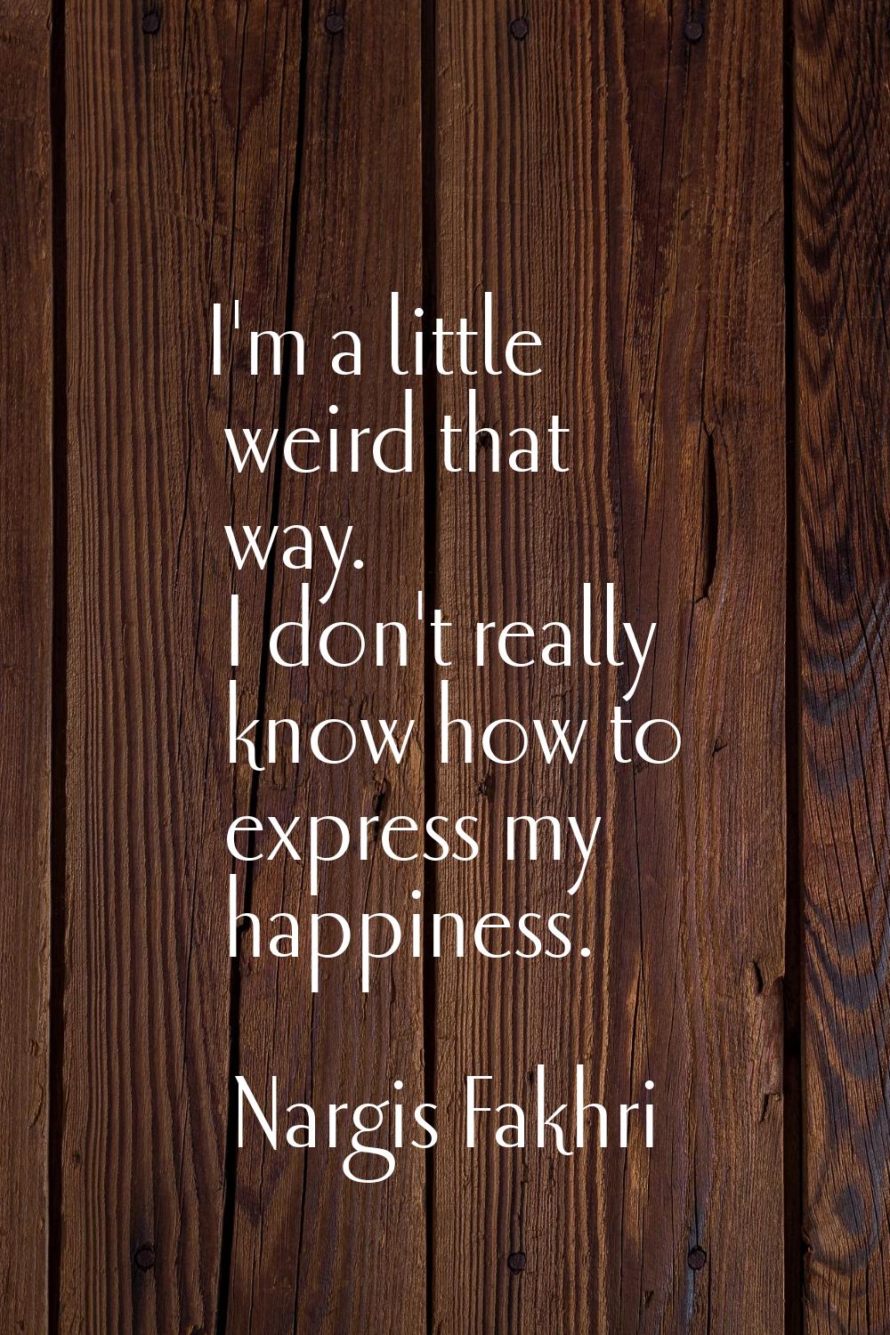 I'm a little weird that way. I don't really know how to express my happiness.
